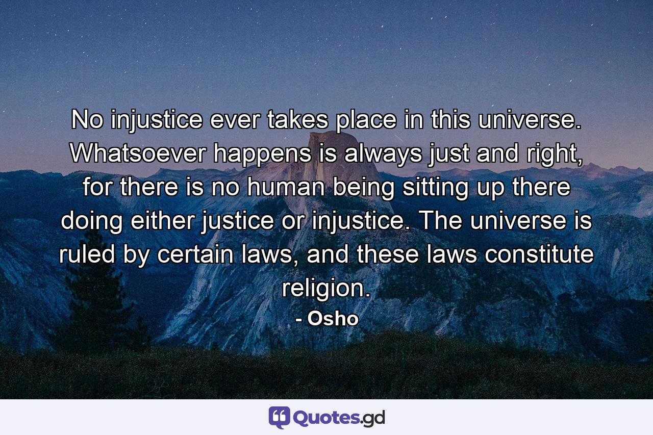 No injustice ever takes place in this universe. Whatsoever happens is always just and right, for there is no human being sitting up there doing either justice or injustice. The universe is ruled by certain laws, and these laws constitute religion. - Quote by Osho