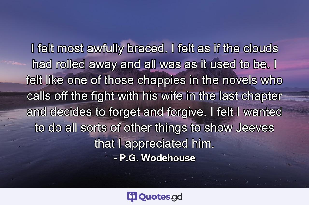 I felt most awfully braced. I felt as if the clouds had rolled away and all was as it used to be. I felt like one of those chappies in the novels who calls off the fight with his wife in the last chapter and decides to forget and forgive. I felt I wanted to do all sorts of other things to show Jeeves that I appreciated him. - Quote by P.G. Wodehouse