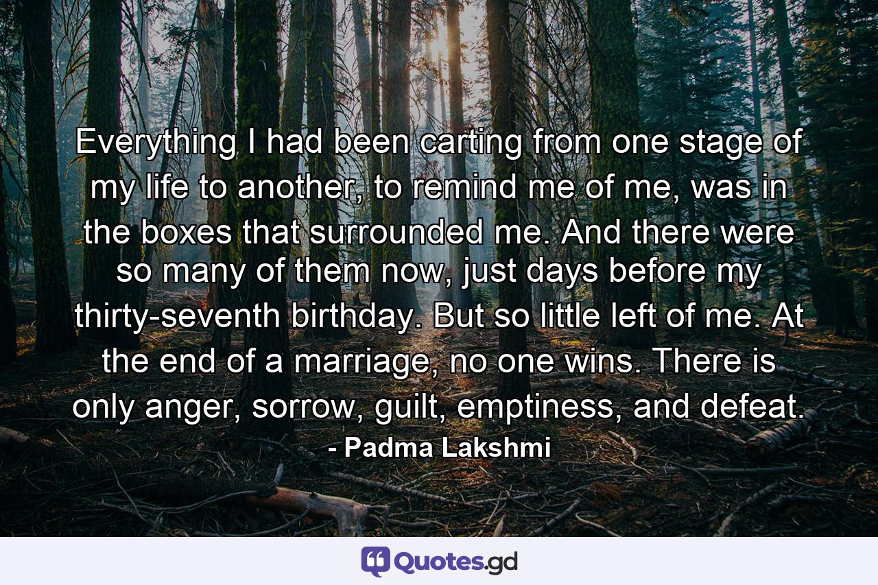 Everything I had been carting from one stage of my life to another, to remind me of me, was in the boxes that surrounded me. And there were so many of them now, just days before my thirty-seventh birthday. But so little left of me. At the end of a marriage, no one wins. There is only anger, sorrow, guilt, emptiness, and defeat. - Quote by Padma Lakshmi