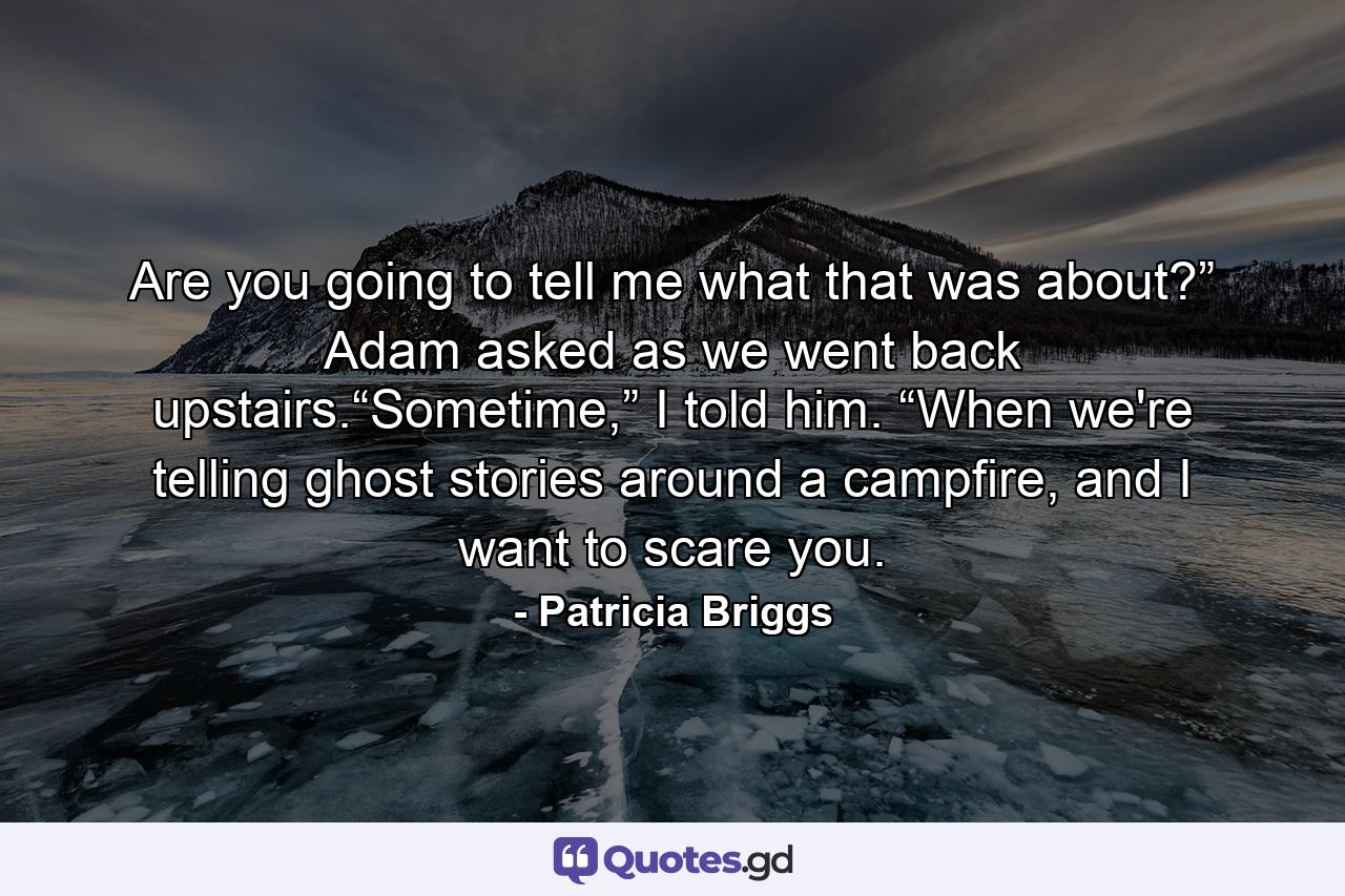 Are you going to tell me what that was about?” Adam asked as we went back upstairs.“Sometime,” I told him. “When we're telling ghost stories around a campfire, and I want to scare you. - Quote by Patricia Briggs