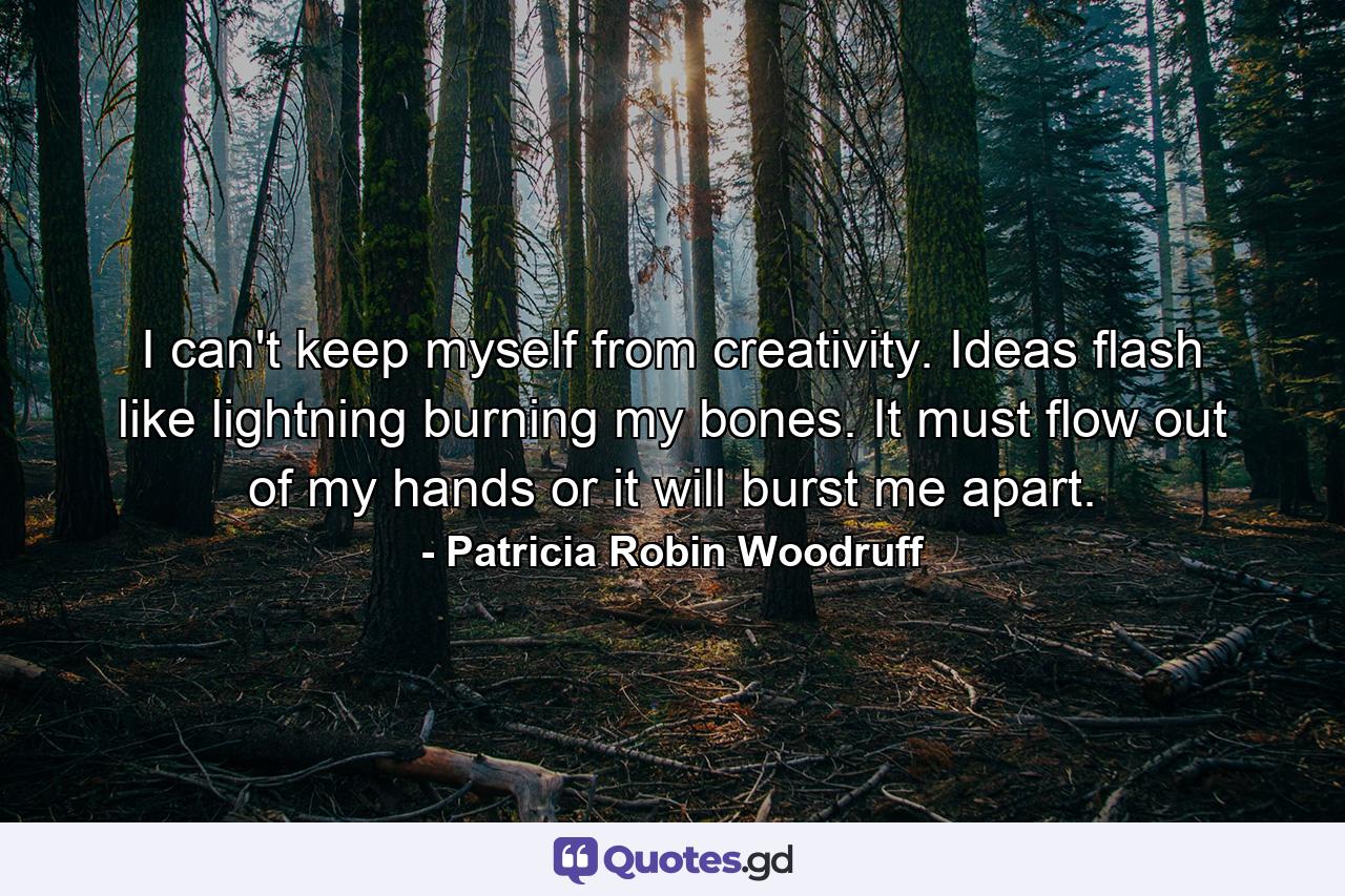 I can't keep myself from creativity. Ideas flash like lightning burning my bones. It must flow out of my hands or it will burst me apart. - Quote by Patricia Robin Woodruff