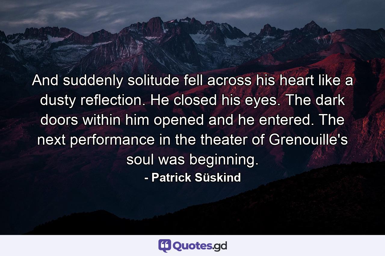 And suddenly solitude fell across his heart like a dusty reflection. He closed his eyes. The dark doors within him opened and he entered. The next performance in the theater of Grenouille's soul was beginning. - Quote by Patrick Süskind