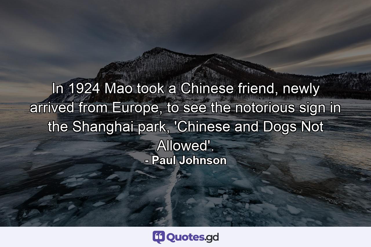 In 1924 Mao took a Chinese friend, newly arrived from Europe, to see the notorious sign in the Shanghai park, 'Chinese and Dogs Not Allowed'. - Quote by Paul Johnson