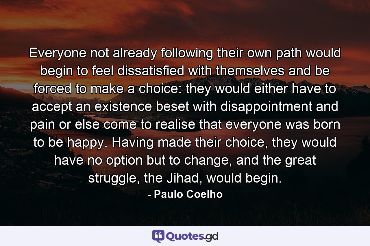 Everyone not already following their own path would begin to feel dissatisfied with themselves and be forced to make a choice: they would either have to accept an existence beset with disappointment and pain or else come to realise that everyone was born to be happy. Having made their choice, they would have no option but to change, and the great struggle, the Jihad, would begin. - Quote by Paulo Coelho