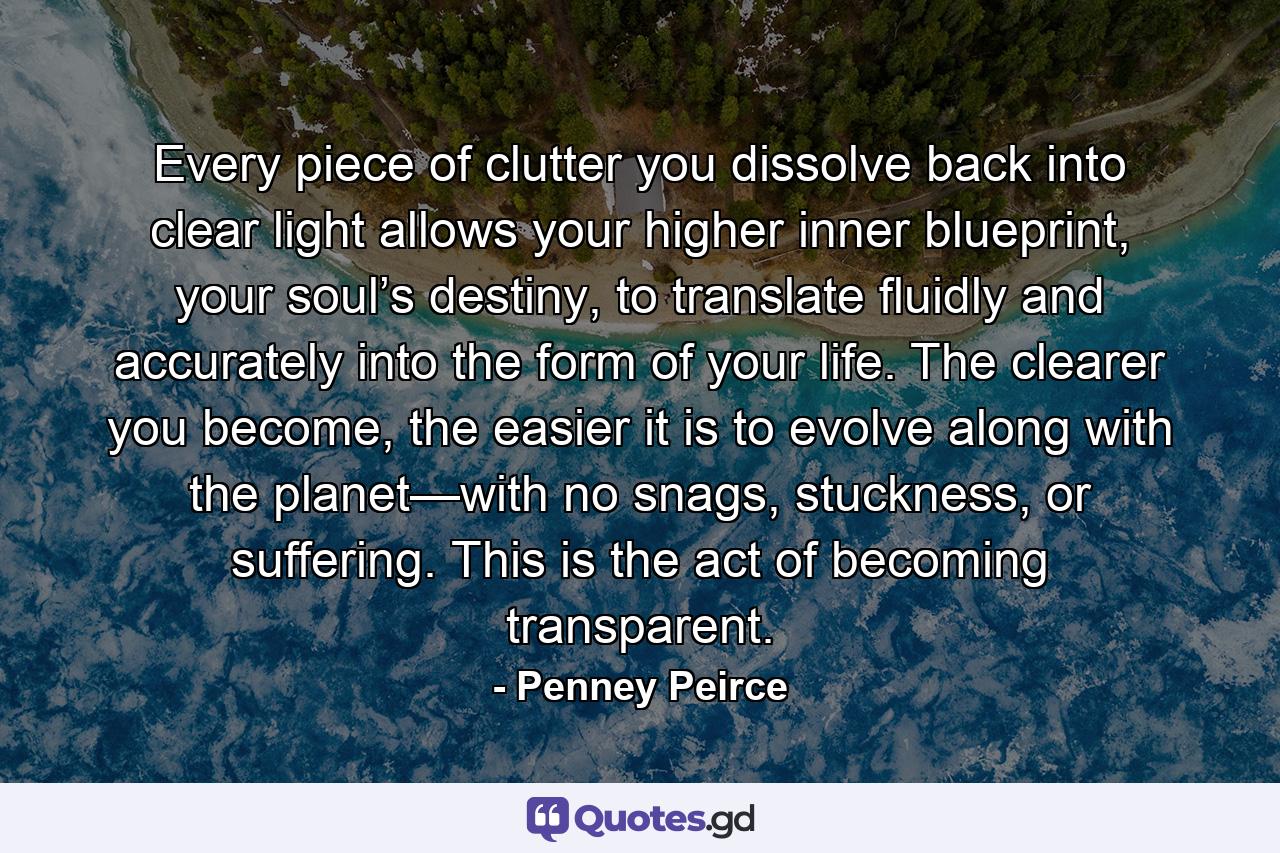 Every piece of clutter you dissolve back into clear light allows your higher inner blueprint, your soul’s destiny, to translate fluidly and accurately into the form of your life. The clearer you become, the easier it is to evolve along with the planet—with no snags, stuckness, or suffering. This is the act of becoming transparent. - Quote by Penney Peirce