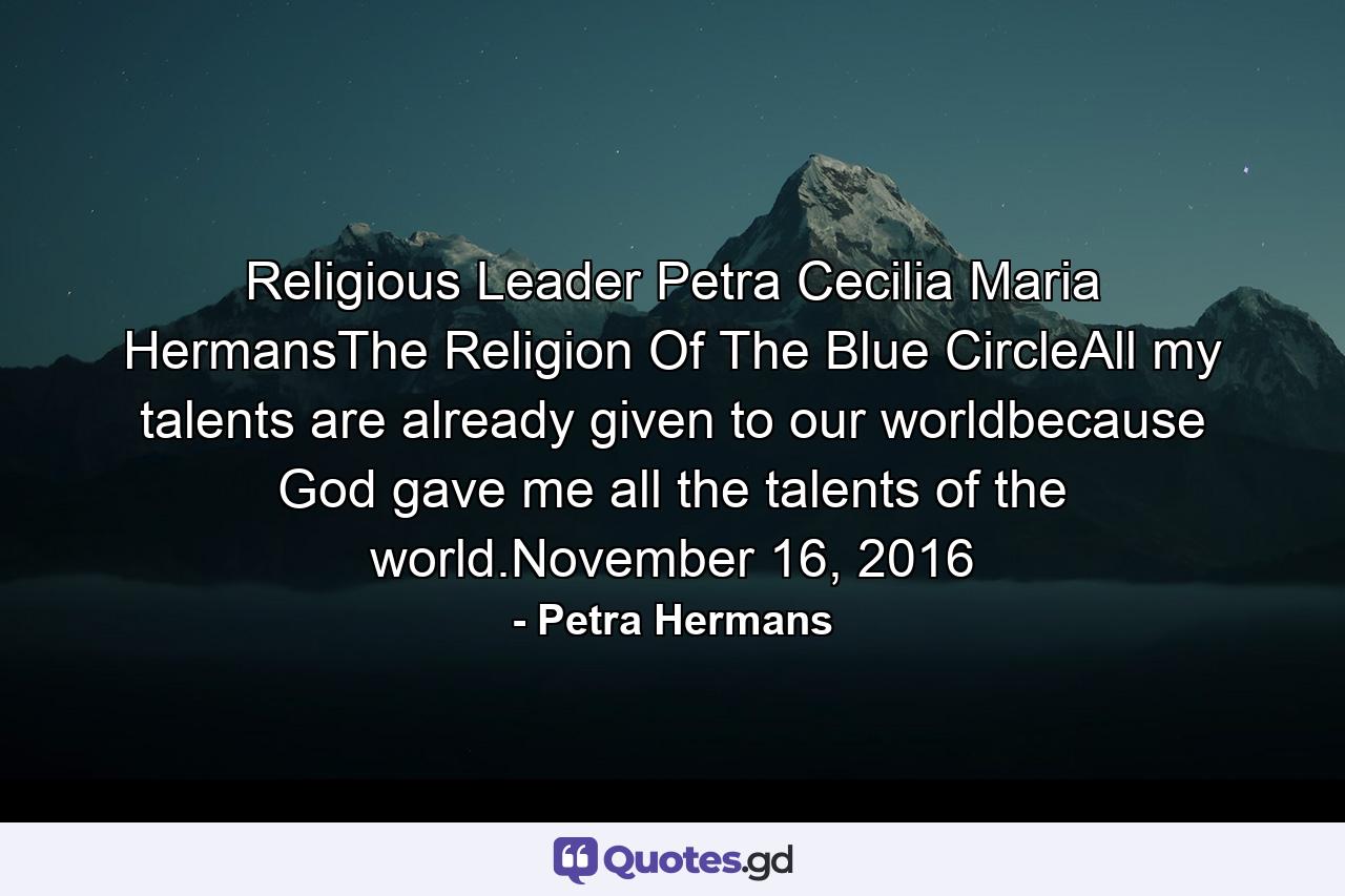 Religious Leader Petra Cecilia Maria HermansThe Religion Of The Blue CircleAll my talents are already given to our worldbecause God gave me all the talents of the world.November 16, 2016 - Quote by Petra Hermans