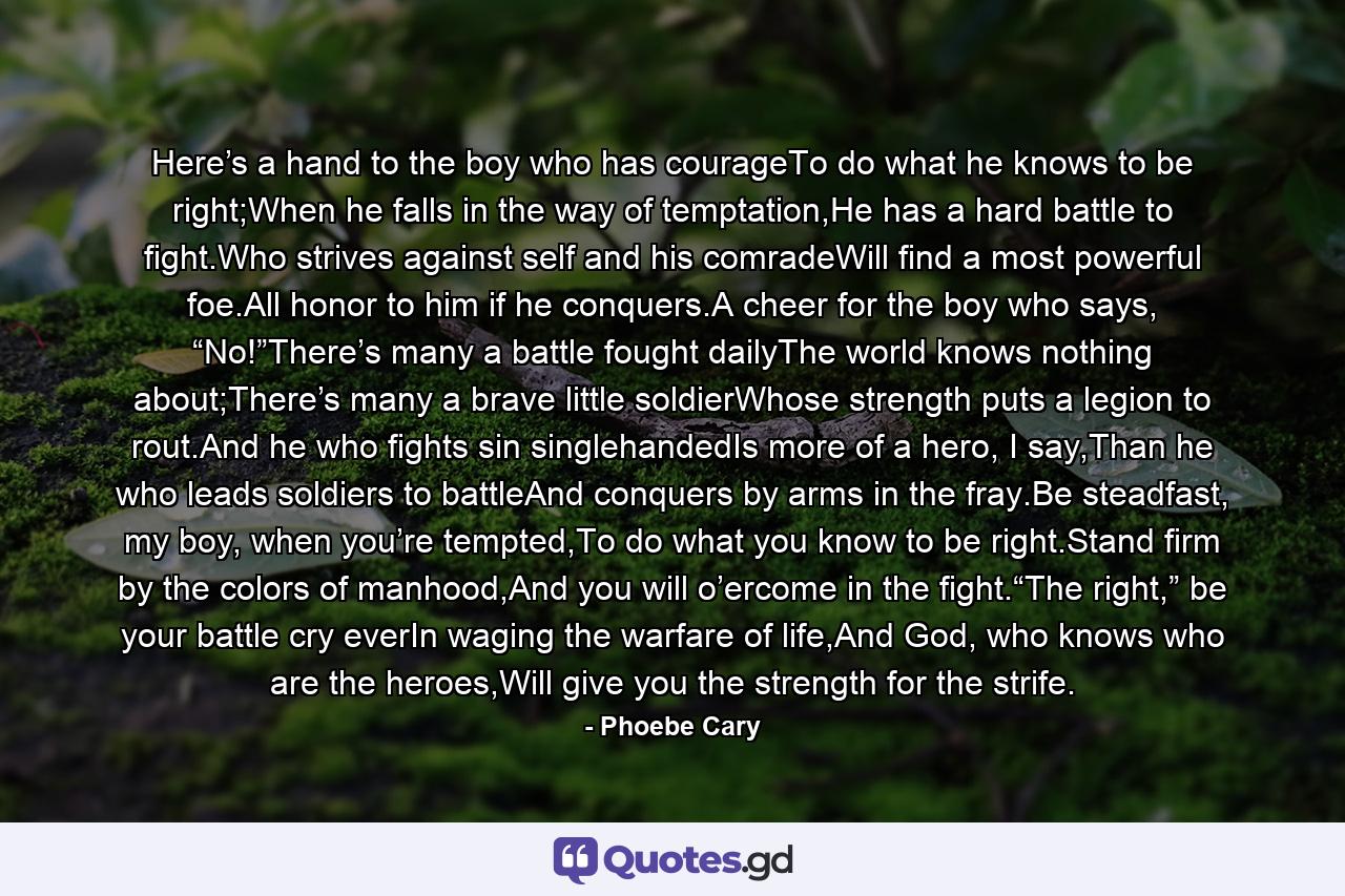 Here’s a hand to the boy who has courageTo do what he knows to be right;When he falls in the way of temptation,He has a hard battle to fight.Who strives against self and his comradeWill find a most powerful foe.All honor to him if he conquers.A cheer for the boy who says, “No!”There’s many a battle fought dailyThe world knows nothing about;There’s many a brave little soldierWhose strength puts a legion to rout.And he who fights sin singlehandedIs more of a hero, I say,Than he who leads soldiers to battleAnd conquers by arms in the fray.Be steadfast, my boy, when you’re tempted,To do what you know to be right.Stand firm by the colors of manhood,And you will o’ercome in the fight.“The right,” be your battle cry everIn waging the warfare of life,And God, who knows who are the heroes,Will give you the strength for the strife. - Quote by Phoebe Cary