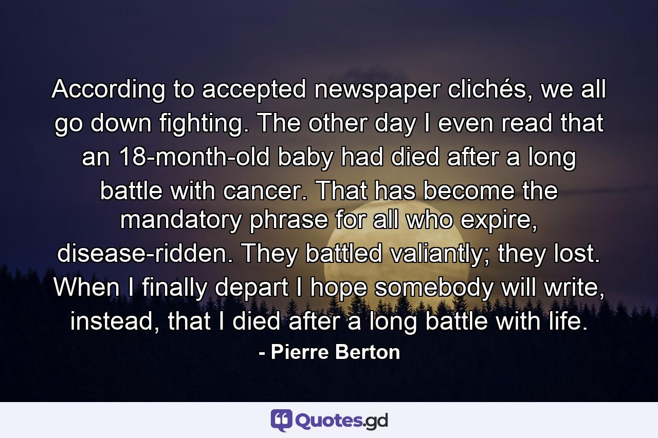 According to accepted newspaper clichés, we all go down fighting. The other day I even read that an 18-month-old baby had died after a long battle with cancer. That has become the mandatory phrase for all who expire, disease-ridden. They battled valiantly; they lost. When I finally depart I hope somebody will write, instead, that I died after a long battle with life. - Quote by Pierre Berton