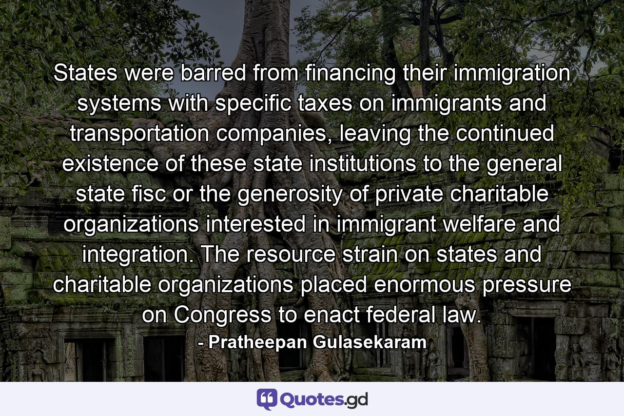 States were barred from financing their immigration systems with specific taxes on immigrants and transportation companies, leaving the continued existence of these state institutions to the general state fisc or the generosity of private charitable organizations interested in immigrant welfare and integration. The resource strain on states and charitable organizations placed enormous pressure on Congress to enact federal law. - Quote by Pratheepan Gulasekaram