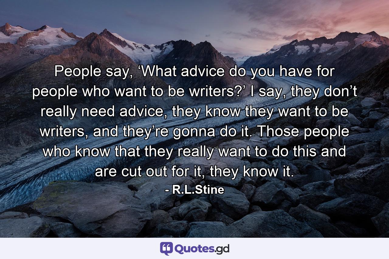 People say, ‘What advice do you have for people who want to be writers?’ I say, they don’t really need advice, they know they want to be writers, and they’re gonna do it. Those people who know that they really want to do this and are cut out for it, they know it. - Quote by R.L.Stine