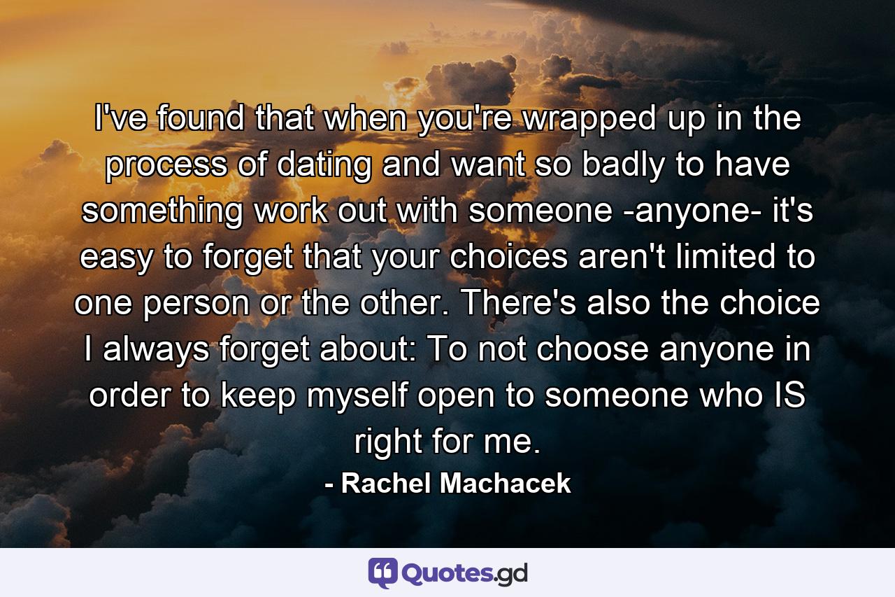 I've found that when you're wrapped up in the process of dating and want so badly to have something work out with someone -anyone- it's easy to forget that your choices aren't limited to one person or the other. There's also the choice I always forget about: To not choose anyone in order to keep myself open to someone who IS right for me. - Quote by Rachel Machacek