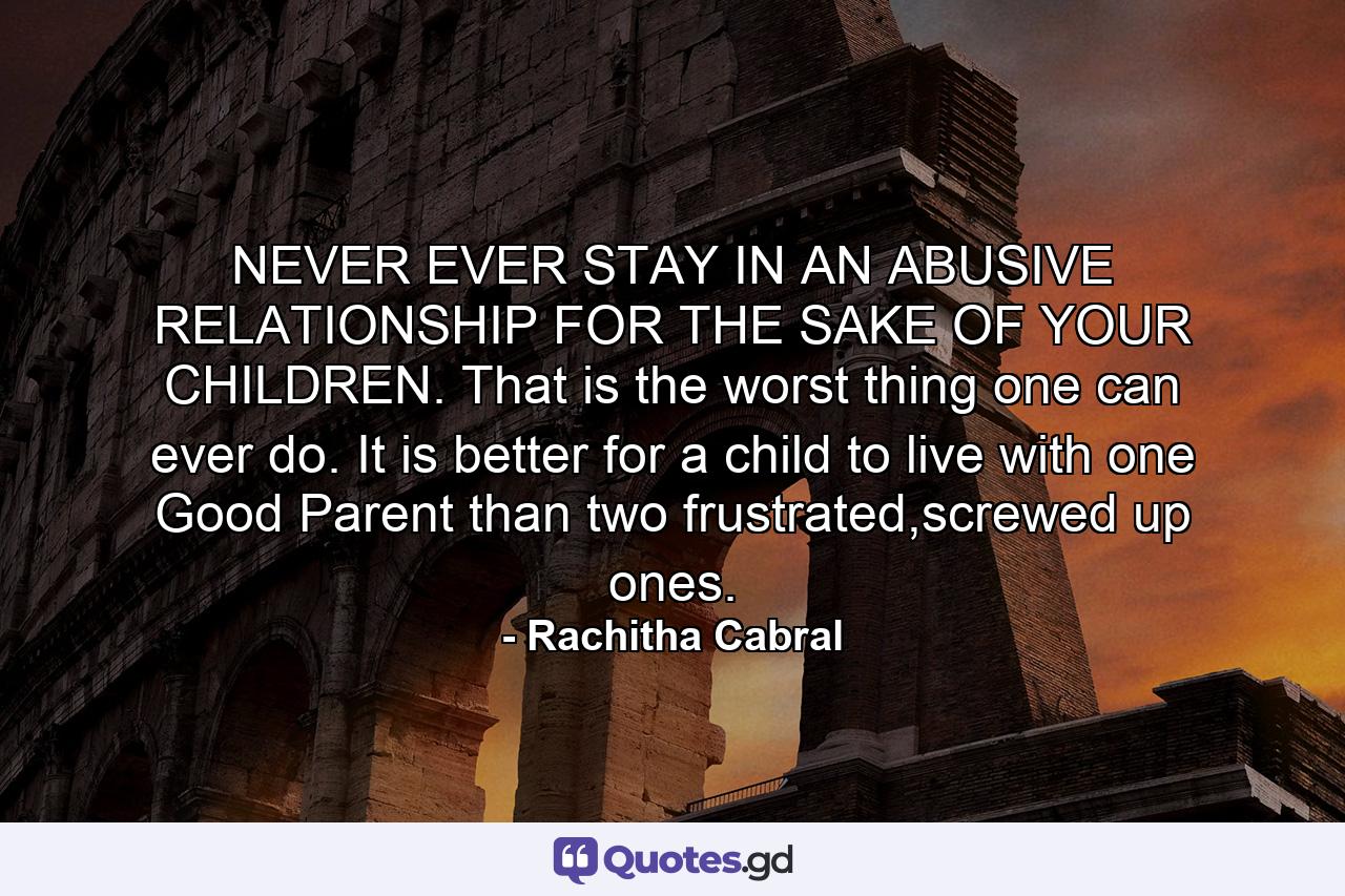 NEVER EVER STAY IN AN ABUSIVE RELATIONSHIP FOR THE SAKE OF YOUR CHILDREN. That is the worst thing one can ever do. It is better for a child to live with one Good Parent than two frustrated,screwed up ones. - Quote by Rachitha Cabral