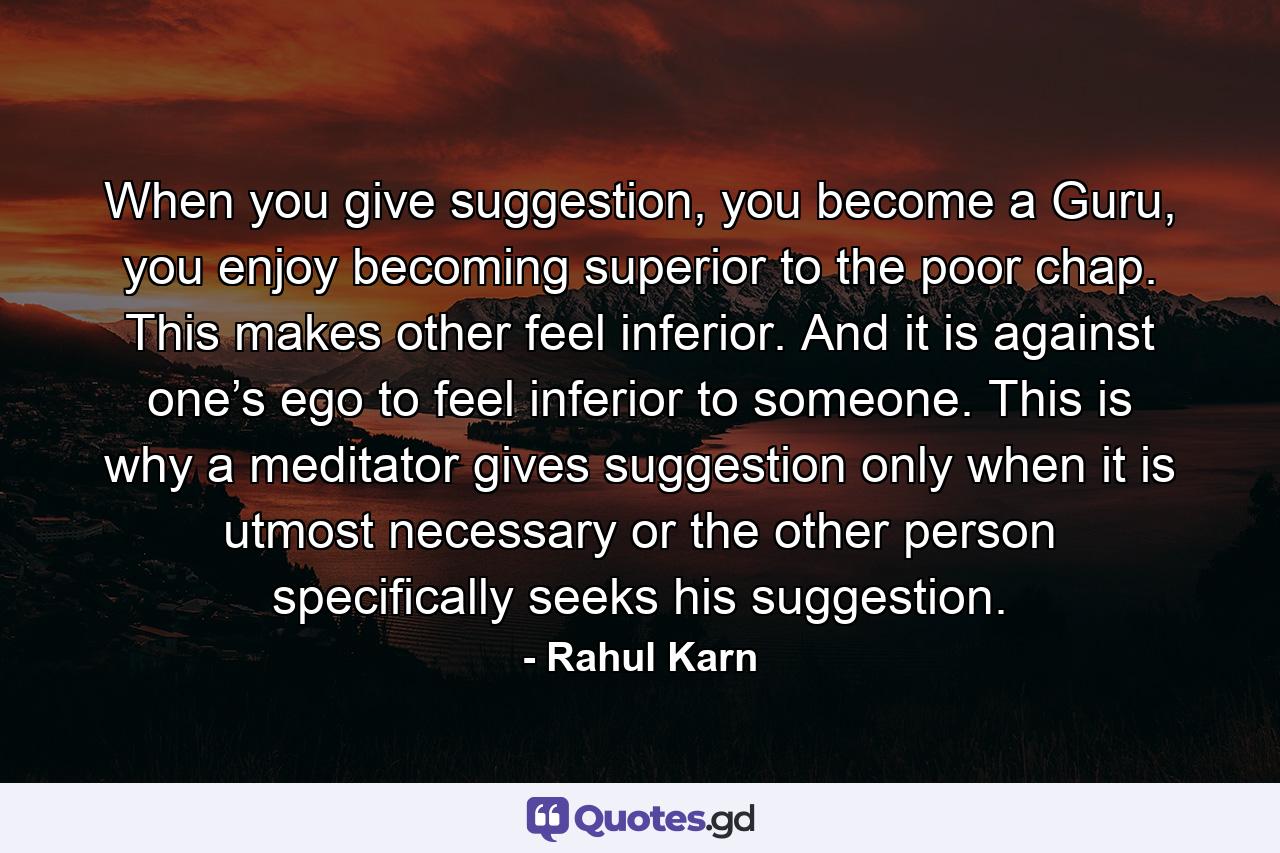 When you give suggestion, you become a Guru, you enjoy becoming superior to the poor chap. This makes other feel inferior. And it is against one’s ego to feel inferior to someone. This is why a meditator gives suggestion only when it is utmost necessary or the other person specifically seeks his suggestion. - Quote by Rahul Karn