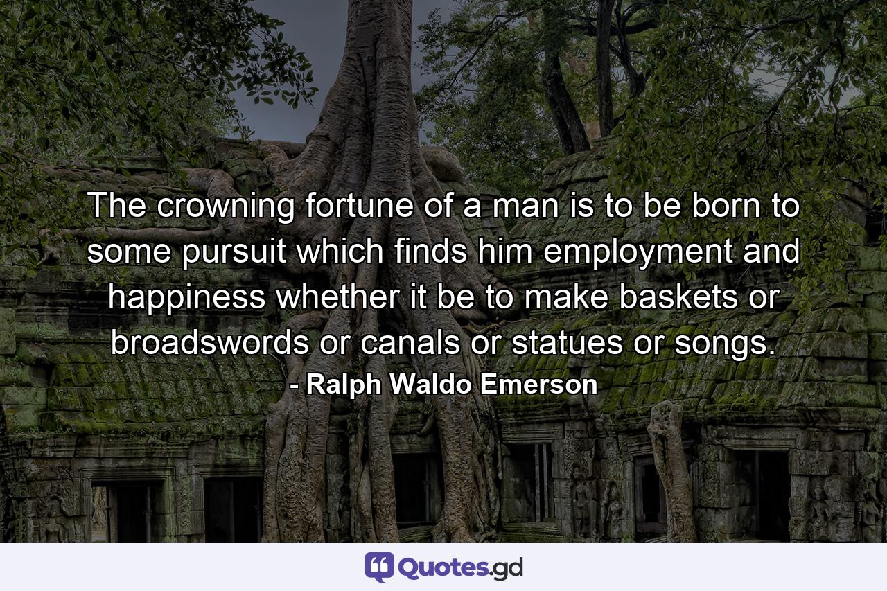 The crowning fortune of a man is to be born to some pursuit which finds him employment and happiness  whether it be to make baskets  or broadswords  or canals  or statues  or songs. - Quote by Ralph Waldo Emerson