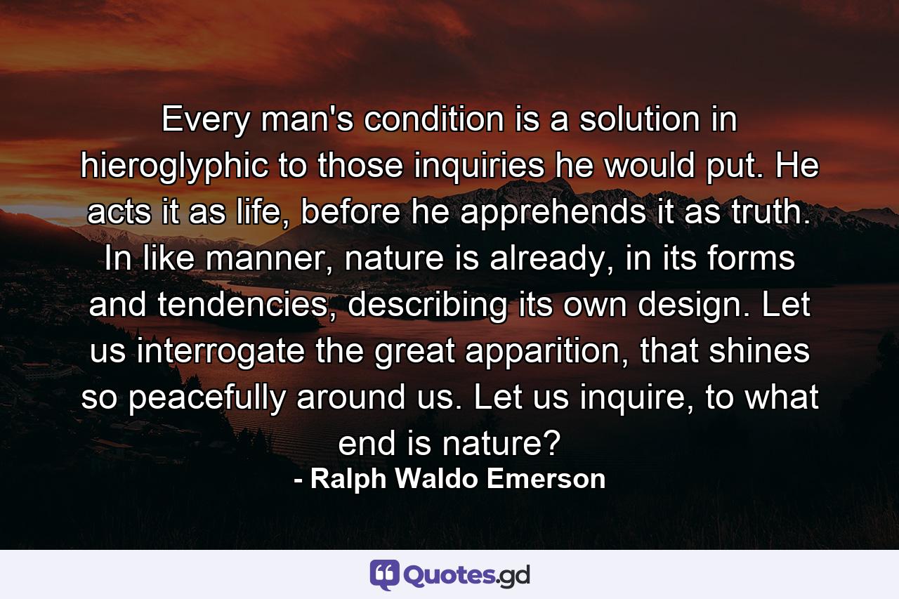 Every man's condition is a solution in hieroglyphic to those inquiries he would put. He acts it as life, before he apprehends it as truth. In like manner, nature is already, in its forms and tendencies, describing its own design. Let us interrogate the great apparition, that shines so peacefully around us. Let us inquire, to what end is nature? - Quote by Ralph Waldo Emerson