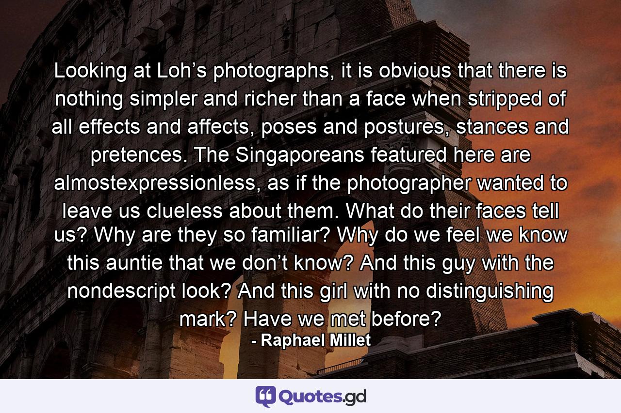 Looking at Loh’s photographs, it is obvious that there is nothing simpler and richer than a face when stripped of all effects and affects, poses and postures, stances and pretences. The Singaporeans featured here are almostexpressionless, as if the photographer wanted to leave us clueless about them. What do their faces tell us? Why are they so familiar? Why do we feel we know this auntie that we don’t know? And this guy with the nondescript look? And this girl with no distinguishing mark? Have we met before? - Quote by Raphael Millet