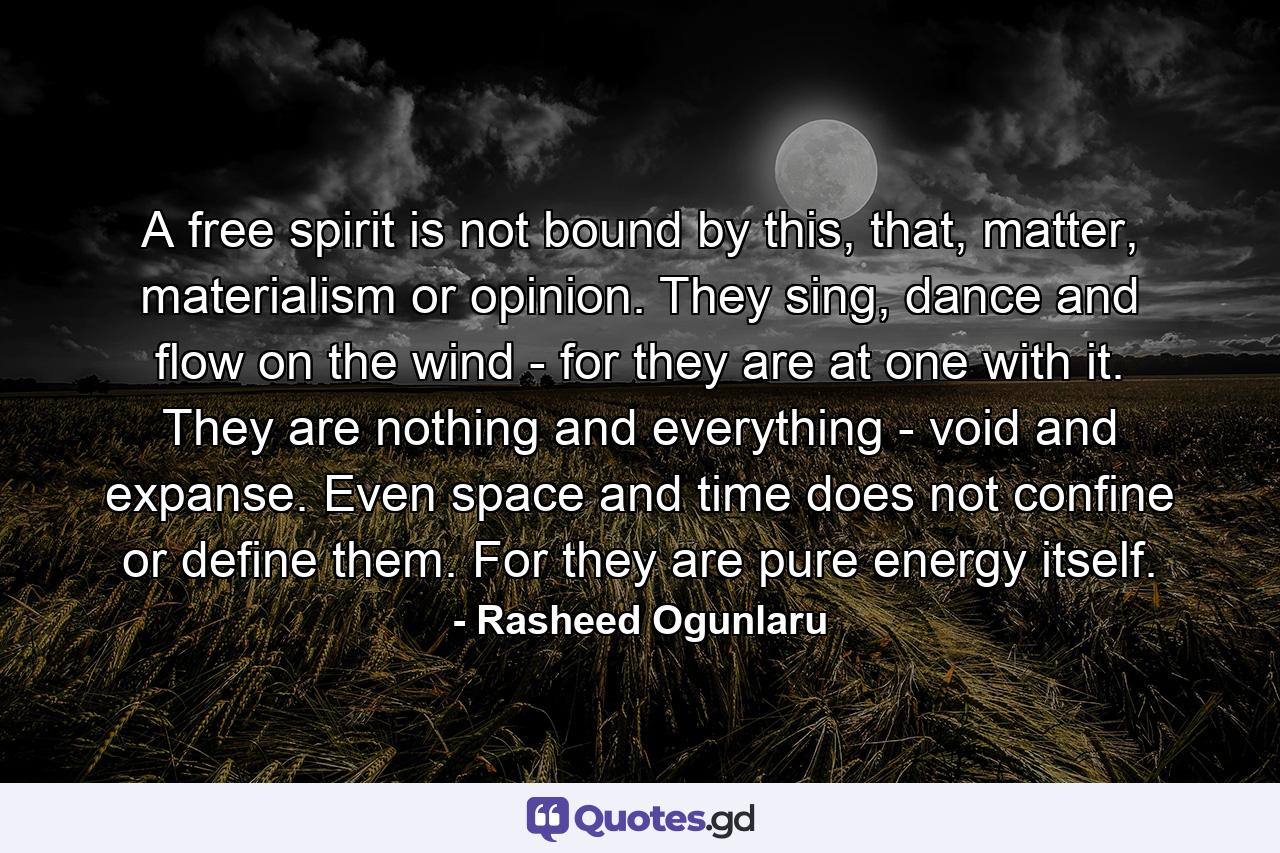 A free spirit is not bound by this, that, matter, materialism or opinion. They sing, dance and flow on the wind - for they are at one with it. They are nothing and everything - void and expanse. Even space and time does not confine or define them. For they are pure energy itself. - Quote by Rasheed Ogunlaru