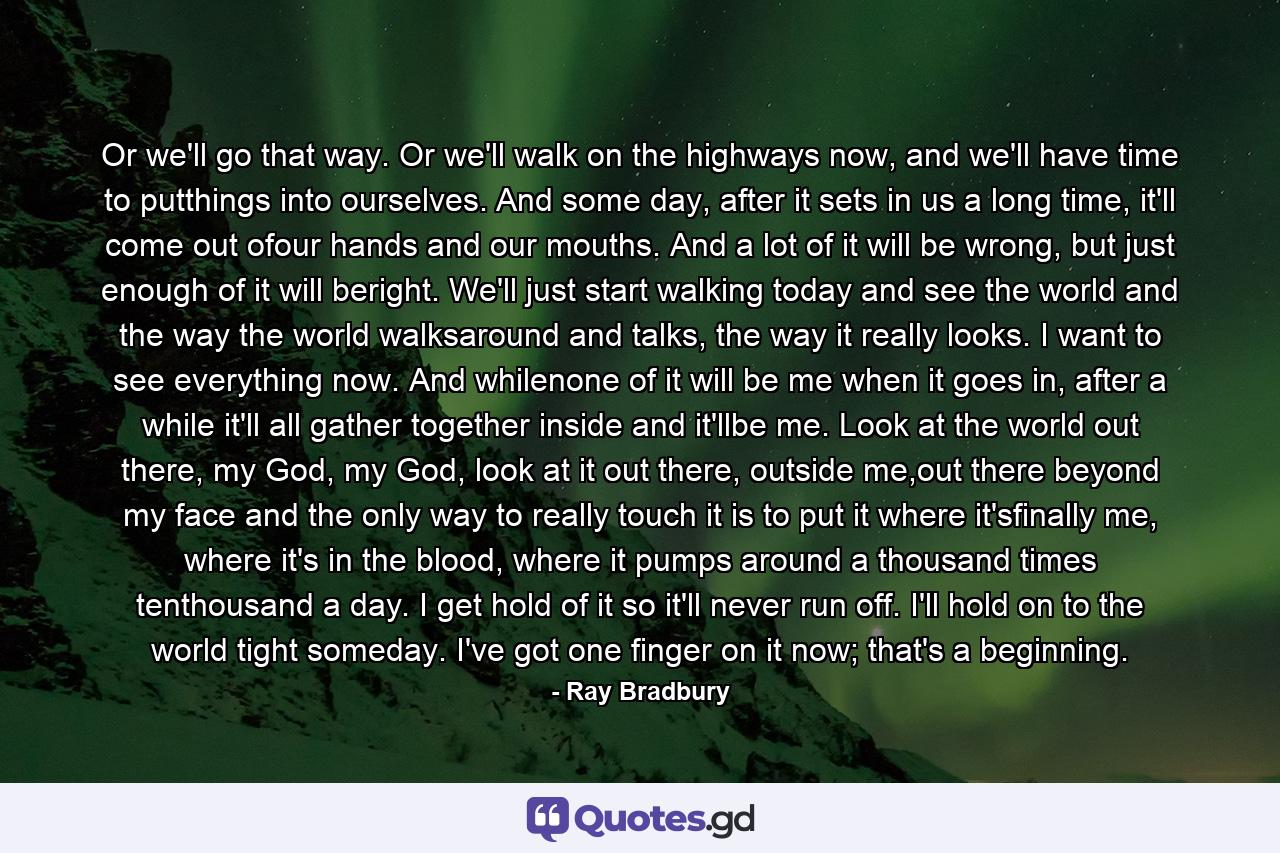 Or we'll go that way. Or we'll walk on the highways now, and we'll have time to putthings into ourselves. And some day, after it sets in us a long time, it'll come out ofour hands and our mouths. And a lot of it will be wrong, but just enough of it will beright. We'll just start walking today and see the world and the way the world walksaround and talks, the way it really looks. I want to see everything now. And whilenone of it will be me when it goes in, after a while it'll all gather together inside and it'llbe me. Look at the world out there, my God, my God, look at it out there, outside me,out there beyond my face and the only way to really touch it is to put it where it'sfinally me, where it's in the blood, where it pumps around a thousand times tenthousand a day. I get hold of it so it'll never run off. I'll hold on to the world tight someday. I've got one finger on it now; that's a beginning. - Quote by Ray Bradbury