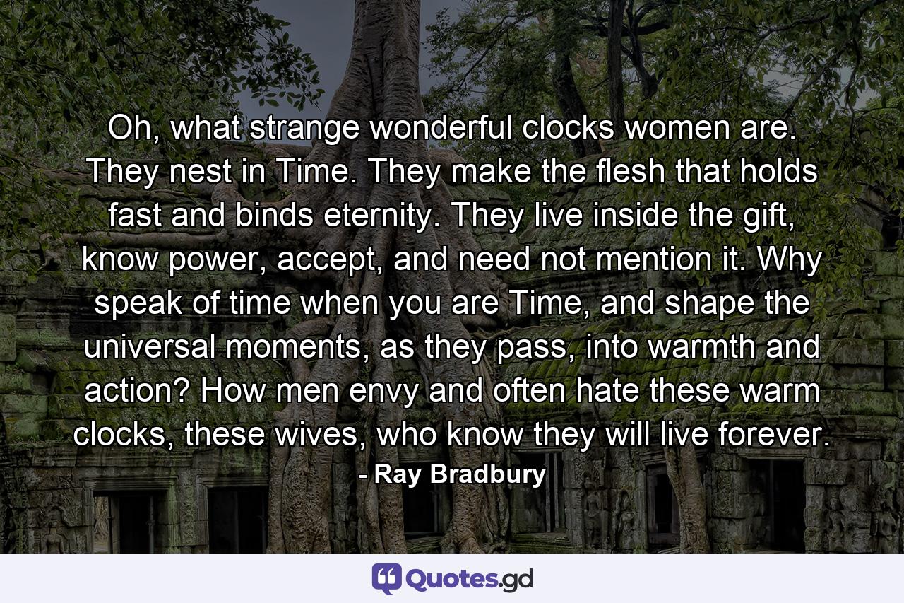 Oh, what strange wonderful clocks women are. They nest in Time. They make the flesh that holds fast and binds eternity. They live inside the gift, know power, accept, and need not mention it. Why speak of time when you are Time, and shape the universal moments, as they pass, into warmth and action? How men envy and often hate these warm clocks, these wives, who know they will live forever. - Quote by Ray Bradbury