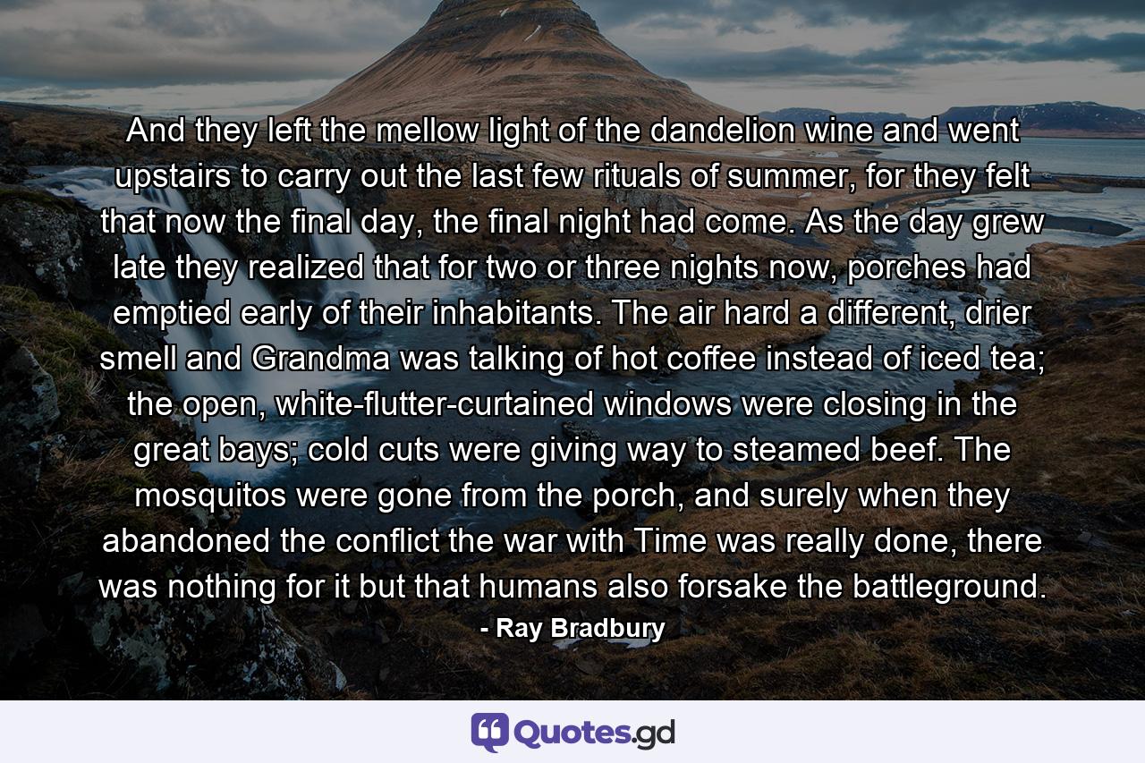 And they left the mellow light of the dandelion wine and went upstairs to carry out the last few rituals of summer, for they felt that now the final day, the final night had come. As the day grew late they realized that for two or three nights now, porches had emptied early of their inhabitants. The air hard a different, drier smell and Grandma was talking of hot coffee instead of iced tea; the open, white-flutter-curtained windows were closing in the great bays; cold cuts were giving way to steamed beef. The mosquitos were gone from the porch, and surely when they abandoned the conflict the war with Time was really done, there was nothing for it but that humans also forsake the battleground. - Quote by Ray Bradbury