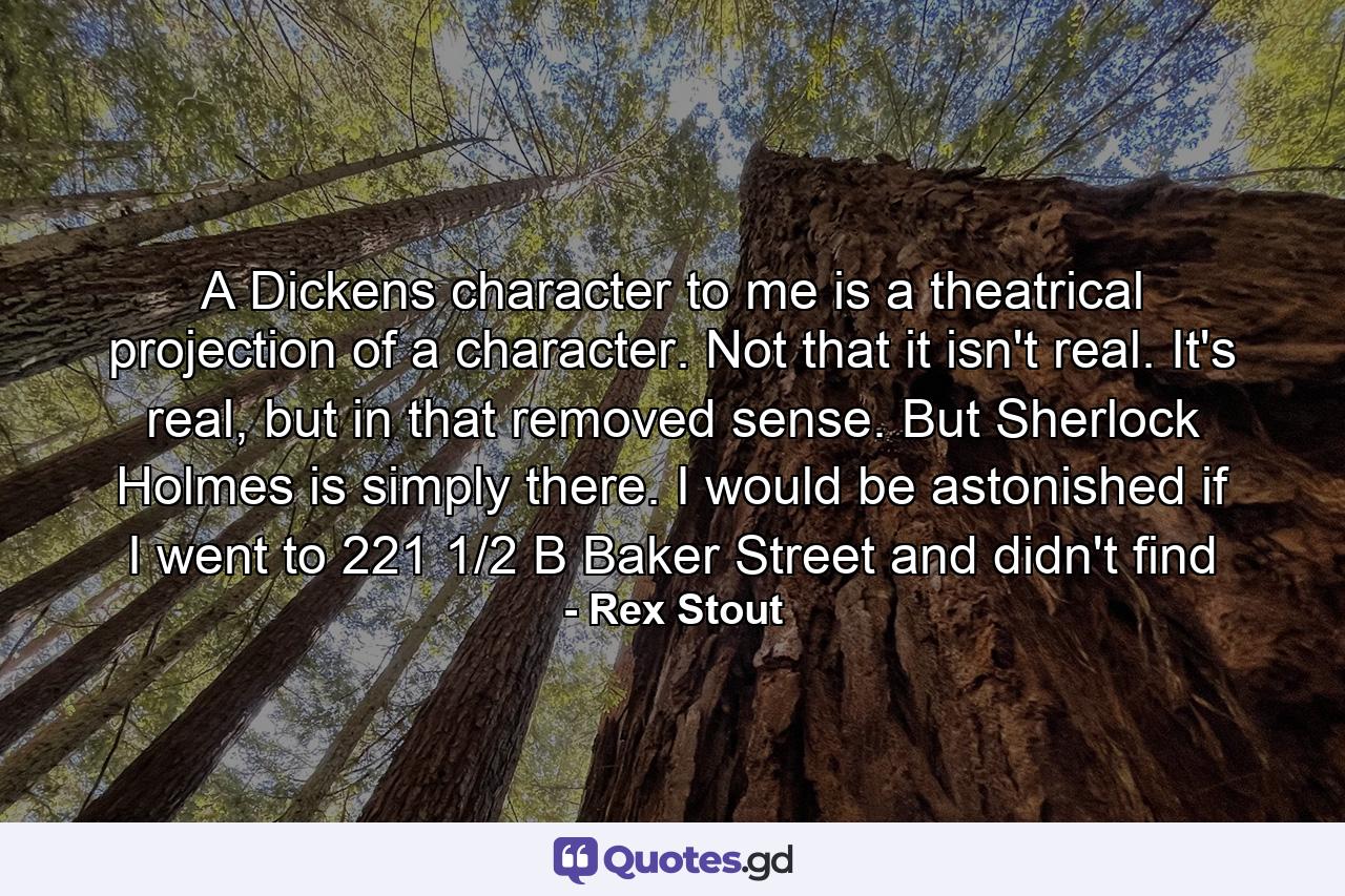 A Dickens character to me is a theatrical projection of a character. Not that it isn't real. It's real, but in that removed sense. But Sherlock Holmes is simply there. I would be astonished if I went to 221 1/2 B Baker Street and didn't find - Quote by Rex Stout