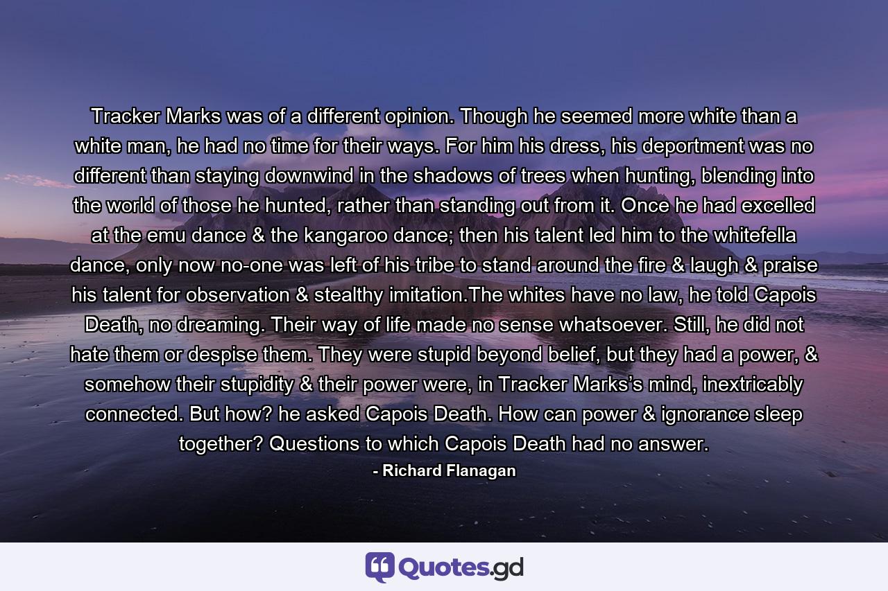 Tracker Marks was of a different opinion. Though he seemed more white than a white man, he had no time for their ways. For him his dress, his deportment was no different than staying downwind in the shadows of trees when hunting, blending into the world of those he hunted, rather than standing out from it. Once he had excelled at the emu dance & the kangaroo dance; then his talent led him to the whitefella dance, only now no-one was left of his tribe to stand around the fire & laugh & praise his talent for observation & stealthy imitation.The whites have no law, he told Capois Death, no dreaming. Their way of life made no sense whatsoever. Still, he did not hate them or despise them. They were stupid beyond belief, but they had a power, & somehow their stupidity & their power were, in Tracker Marks’s mind, inextricably connected. But how? he asked Capois Death. How can power & ignorance sleep together? Questions to which Capois Death had no answer. - Quote by Richard Flanagan