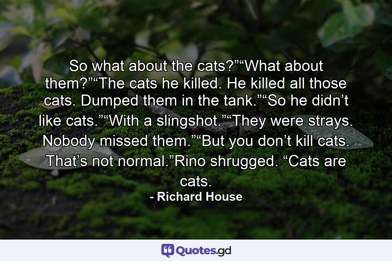 So what about the cats?”“What about them?”“The cats he killed. He killed all those cats. Dumped them in the tank.”“So he didn’t like cats.”“With a slingshot.”“They were strays. Nobody missed them.”“But you don’t kill cats. That’s not normal.”Rino shrugged. “Cats are cats. - Quote by Richard House