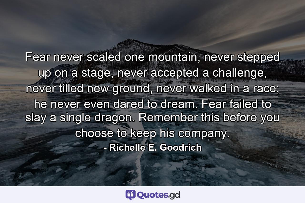 Fear never scaled one mountain, never stepped up on a stage, never accepted a challenge, never tilled new ground, never walked in a race; he never even dared to dream. Fear failed to slay a single dragon. Remember this before you choose to keep his company. - Quote by Richelle E. Goodrich