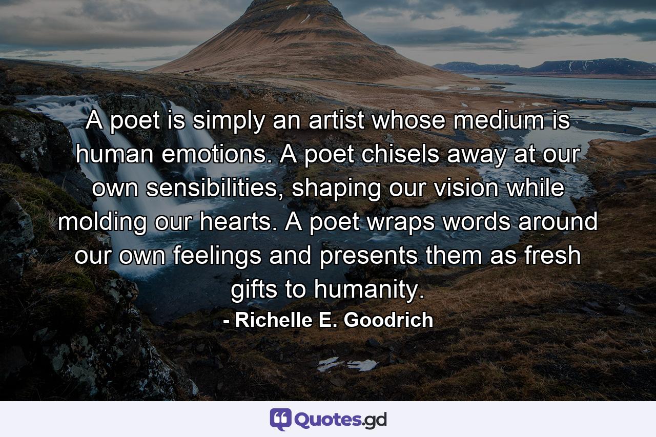 A poet is simply an artist whose medium is human emotions.  A poet chisels away at our own sensibilities, shaping our vision while molding our hearts.  A poet wraps words around our own feelings and presents them as fresh gifts to humanity. - Quote by Richelle E. Goodrich