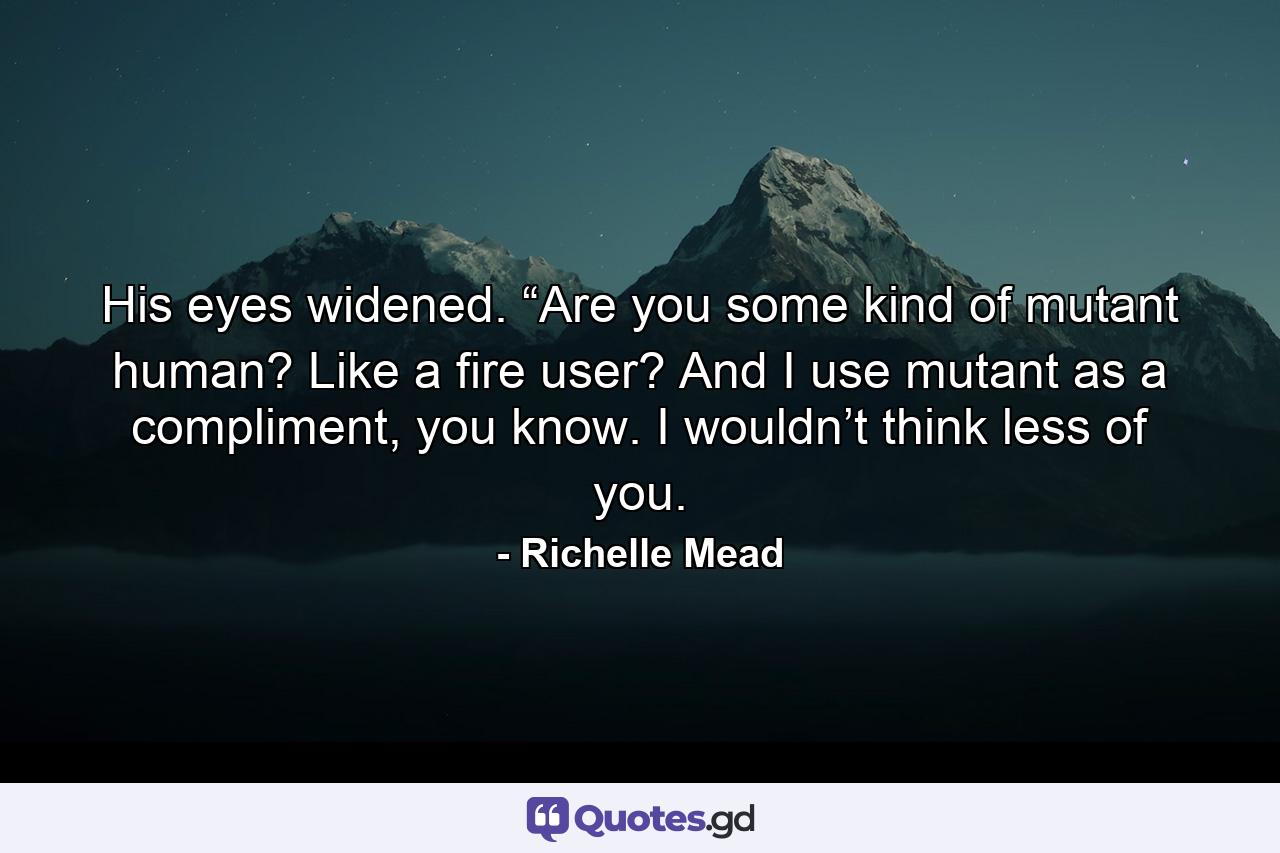 His eyes widened. “Are you some kind of mutant human? Like a fire user? And I use mutant as a compliment, you know. I wouldn’t think less of you. - Quote by Richelle Mead