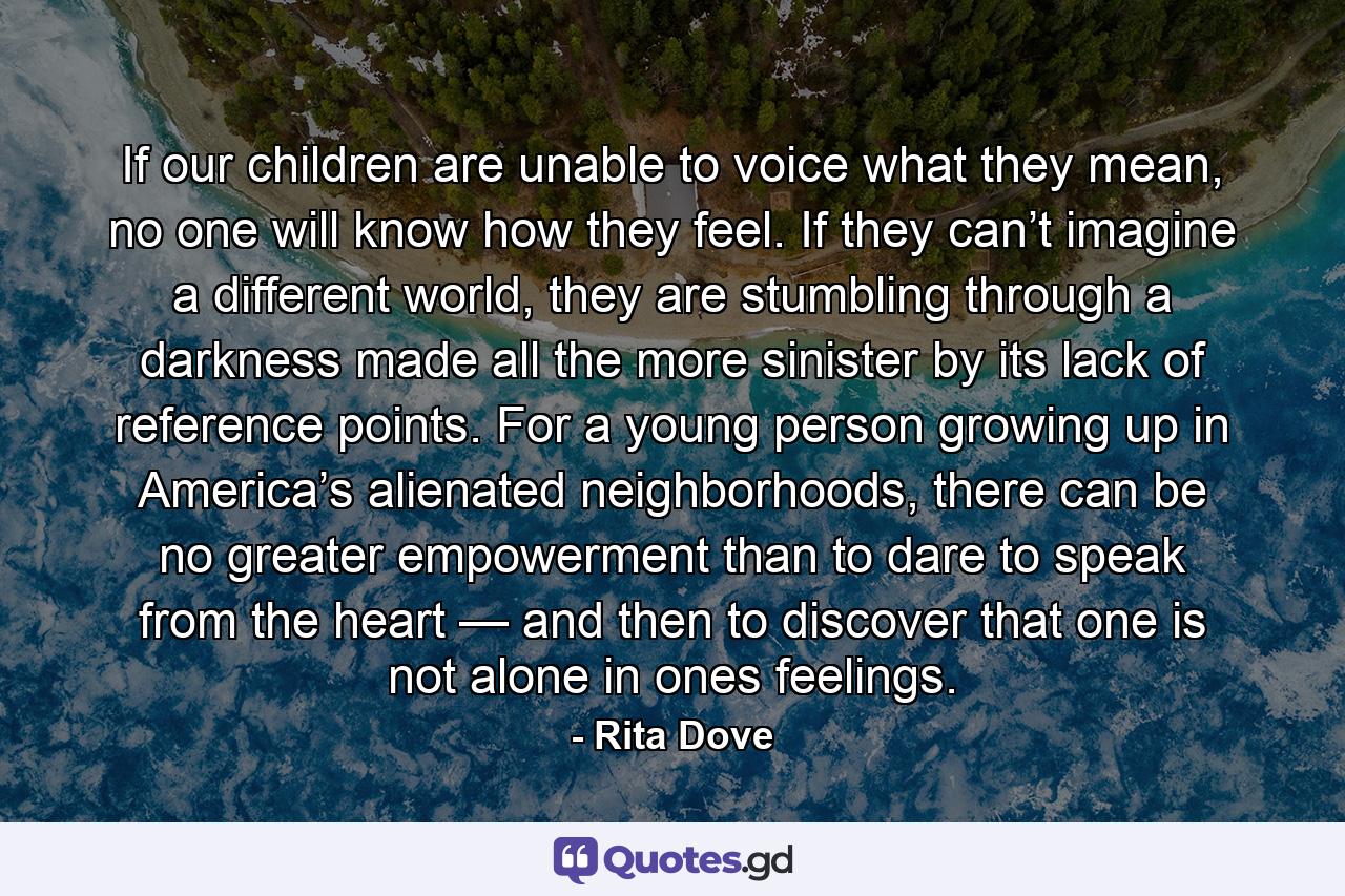 If our children are unable to voice what they mean, no one will know how they feel. If they can’t imagine a different world, they are stumbling through a darkness made all the more sinister by its lack of reference points. For a young person growing up in America’s alienated neighborhoods, there can be no greater empowerment than to dare to speak from the heart — and then to discover that one is not alone in ones feelings. - Quote by Rita Dove