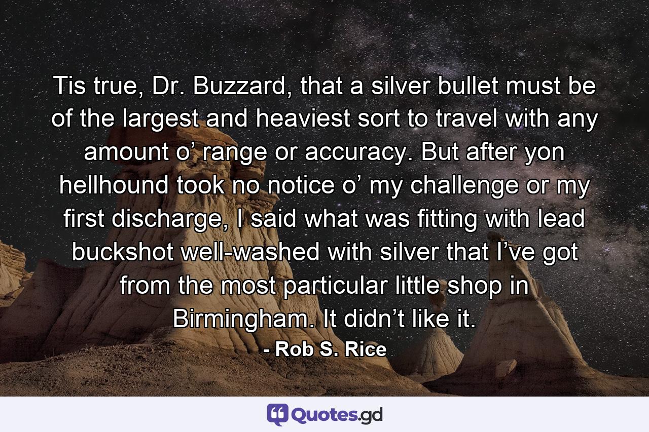 Tis true, Dr. Buzzard, that a silver bullet must be of the largest and heaviest sort to travel with any amount o’ range or accuracy. But after yon hellhound took no notice o’ my challenge or my first discharge, I said what was fitting with lead buckshot well-washed with silver that I’ve got from the most particular little shop in Birmingham. It didn’t like it. - Quote by Rob S. Rice