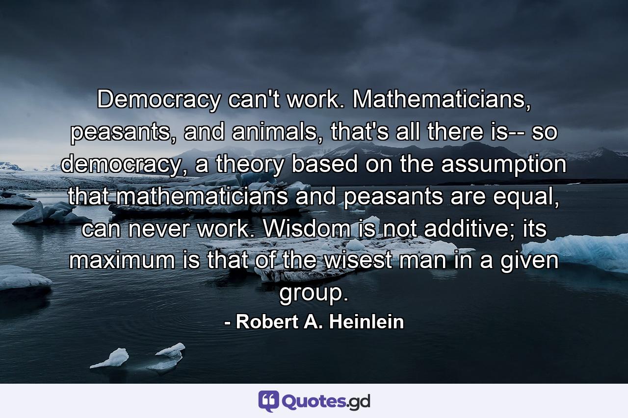 Democracy can't work. Mathematicians, peasants, and animals, that's all there is-- so democracy, a theory based on the assumption that mathematicians and peasants are equal, can never work. Wisdom is not additive; its maximum is that of the wisest man in a given group. - Quote by Robert A. Heinlein