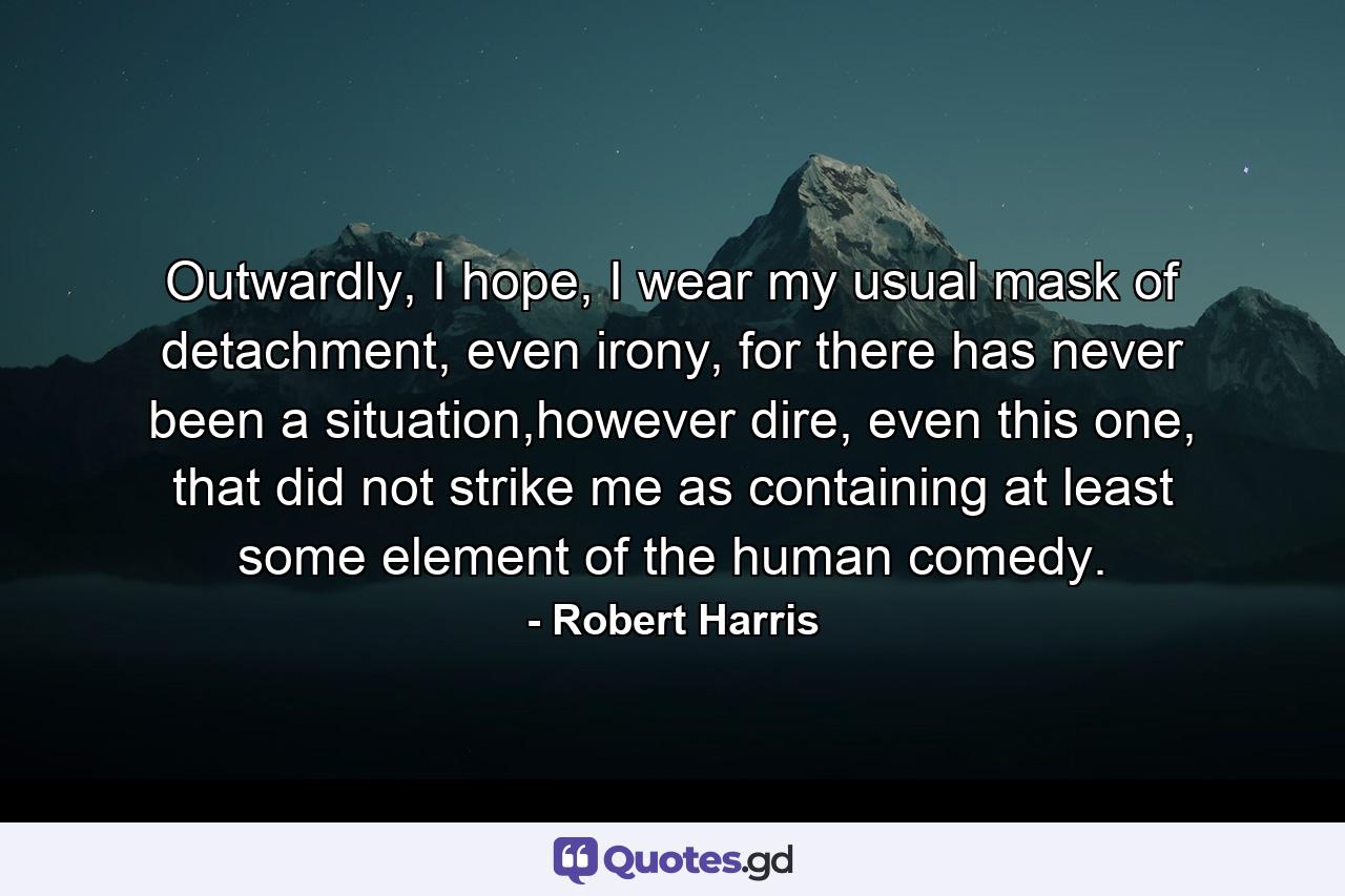 Outwardly, I hope, I wear my usual mask of detachment, even irony, for there has never been a situation,however dire, even this one, that did not strike me as containing at least some element of the human comedy. - Quote by Robert Harris