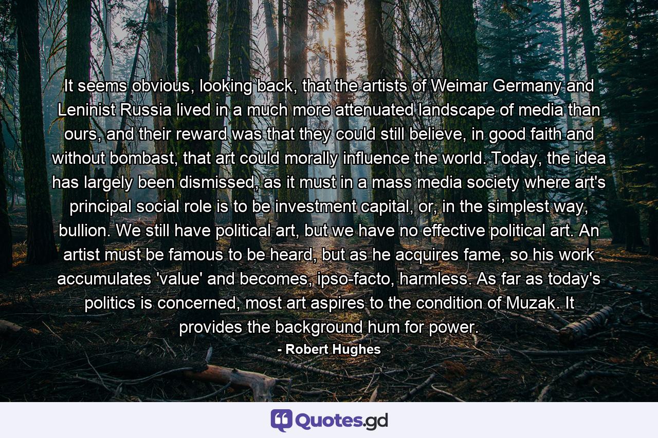 It seems obvious, looking back, that the artists of Weimar Germany and Leninist Russia lived in a much more attenuated landscape of media than ours, and their reward was that they could still believe, in good faith and without bombast, that art could morally influence the world. Today, the idea has largely been dismissed, as it must in a mass media society where art's principal social role is to be investment capital, or, in the simplest way, bullion. We still have political art, but we have no effective political art. An artist must be famous to be heard, but as he acquires fame, so his work accumulates 'value' and becomes, ipso-facto, harmless. As far as today's politics is concerned, most art aspires to the condition of Muzak. It provides the background hum for power. - Quote by Robert Hughes