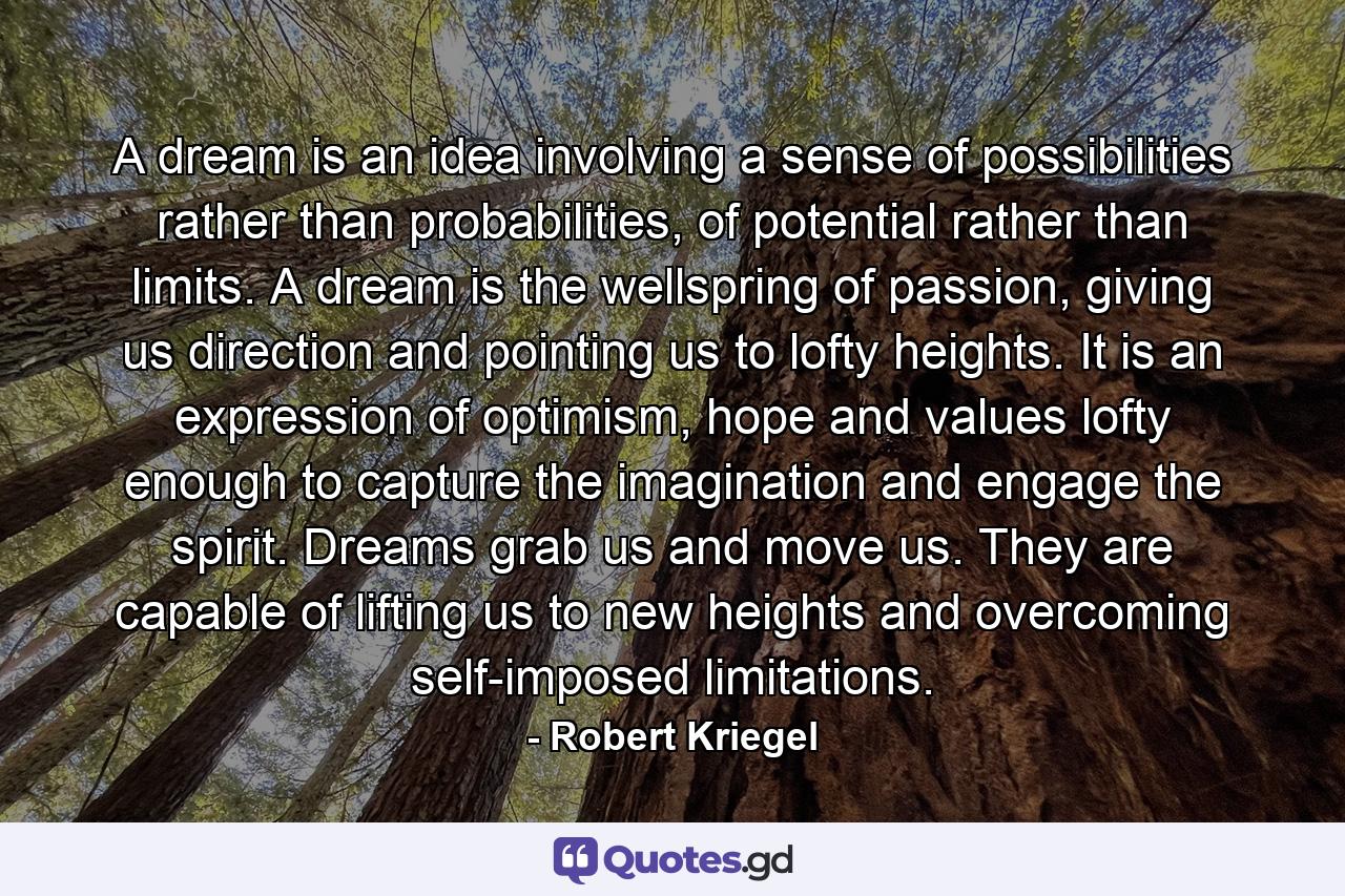 A dream is an idea involving a sense of possibilities rather than probabilities, of potential rather than limits. A dream is the wellspring of passion, giving us direction and pointing us to lofty heights. It is an expression of optimism, hope and values lofty enough to capture the imagination and engage the spirit. Dreams grab us and move us. They are capable of lifting us to new heights and overcoming self-imposed limitations. - Quote by Robert Kriegel