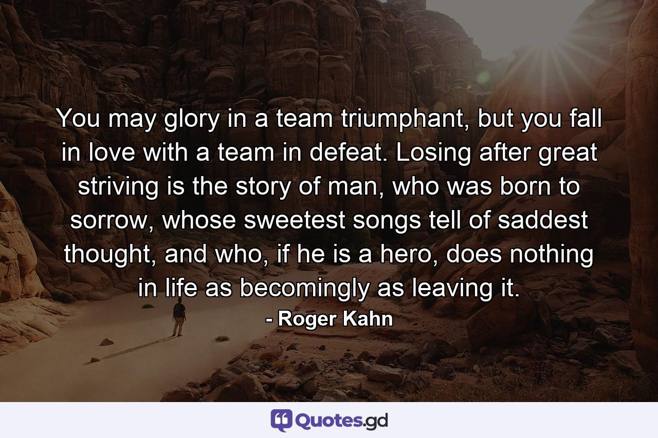 You may glory in a team triumphant, but you fall in love with a team in defeat. Losing after great striving is the story of man, who was born to sorrow, whose sweetest songs tell of saddest thought, and who, if he is a hero, does nothing in life as becomingly as leaving it. - Quote by Roger Kahn