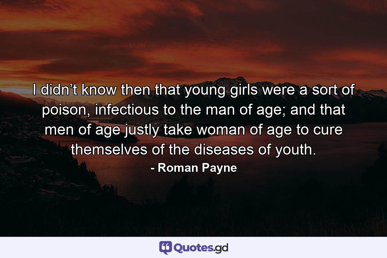 I didn’t know then that young girls were a sort of poison, infectious to the man of age; and that men of age justly take woman of age to cure themselves of the diseases of youth. - Quote by Roman Payne