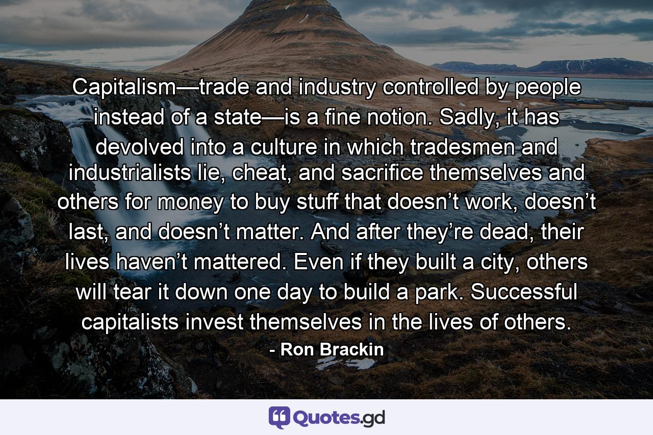 Capitalism—trade and industry controlled by people instead of a state—is a fine notion. Sadly, it has devolved into a culture in which tradesmen and industrialists lie, cheat, and sacrifice themselves and others for money to buy stuff that doesn’t work, doesn’t last, and doesn’t matter. And after they’re dead, their lives haven’t mattered. Even if they built a city, others will tear it down one day to build a park. Successful capitalists invest themselves in the lives of others. - Quote by Ron Brackin