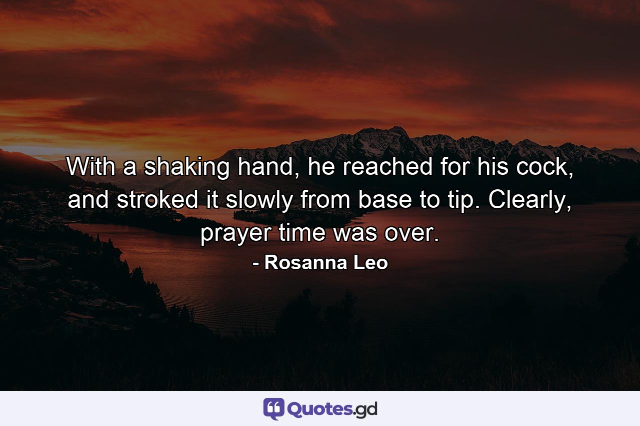 With a shaking hand, he reached for his cock, and stroked it slowly from base to tip. Clearly, prayer time was over. - Quote by Rosanna Leo