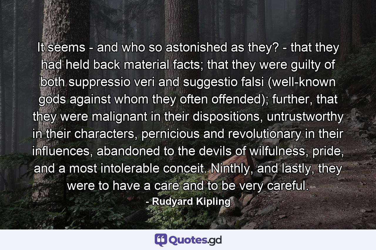 It seems - and who so astonished as they? - that they had held back material facts; that they were guilty of both suppressio veri and suggestio falsi (well-known gods against whom they often offended); further, that they were malignant in their dispositions, untrustworthy in their characters, pernicious and revolutionary in their influences, abandoned to the devils of wilfulness, pride, and a most intolerable conceit. Ninthly, and lastly, they were to have a care and to be very careful. - Quote by Rudyard Kipling