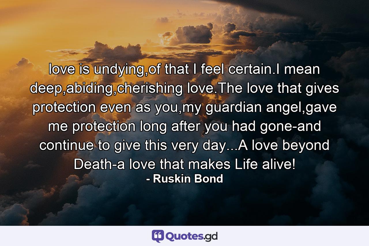 love is undying,of that I feel certain.I mean deep,abiding,cherishing love.The love that gives protection even as you,my guardian angel,gave me protection long after you had gone-and continue to give this very day...A love beyond Death-a love that makes Life alive! - Quote by Ruskin Bond