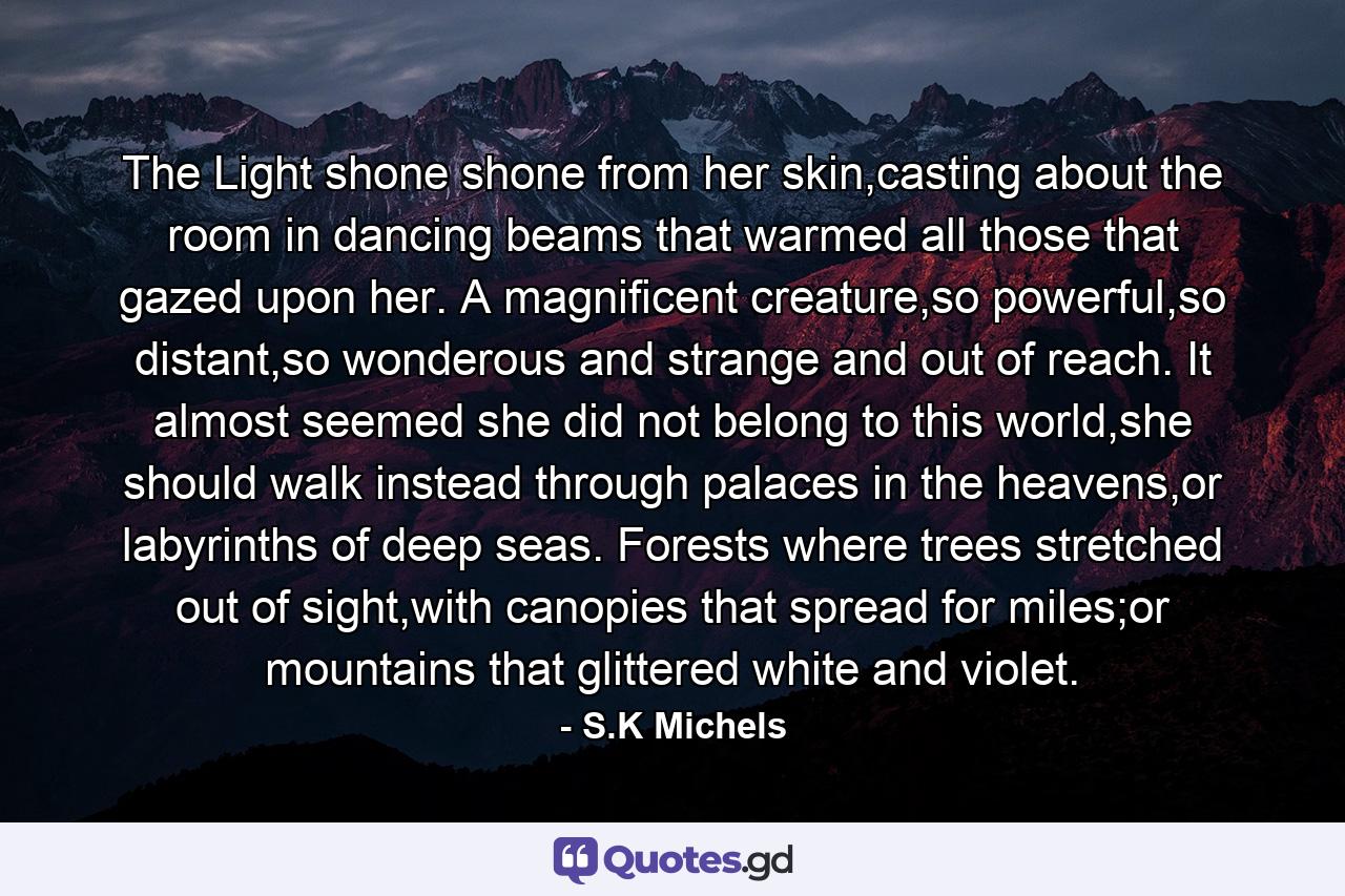 The Light shone shone from her skin,casting about the room in dancing beams that warmed all those that gazed upon her. A magnificent creature,so powerful,so distant,so wonderous and strange and out of reach. It almost seemed she did not belong to this world,she should walk instead through palaces in the heavens,or labyrinths of deep seas. Forests where trees stretched out of sight,with canopies that spread for miles;or mountains that glittered white and violet. - Quote by S.K Michels