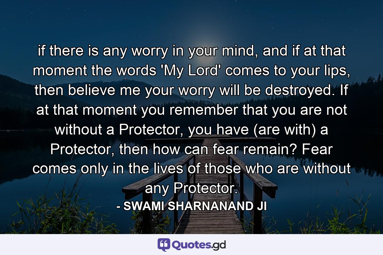 if there is any worry in your mind, and if at that moment the words 'My Lord' comes to your lips, then believe me your worry will be destroyed. If at that moment you remember that you are not without a Protector, you have (are with) a Protector, then how can fear remain? Fear comes only in the lives of those who are without any Protector. - Quote by SWAMI SHARNANAND JI