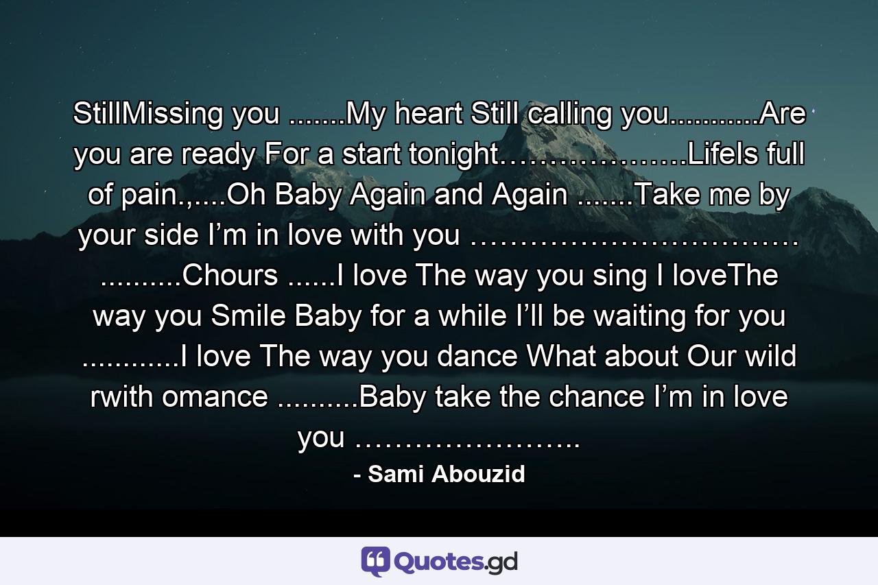 StillMissing you .......My heart Still calling you...........Are you are ready For a start tonight……………….LifeIs full of pain.,....Oh Baby Again and Again .......Take me by your side I’m in love with you …………………………… ..........Chours ......I love The way you sing I loveThe way you Smile Baby for a while I’ll be waiting for you ............I love The way you dance What about Our wild rwith omance ..........Baby take the chance I’m in love you ………………….. - Quote by Sami Abouzid