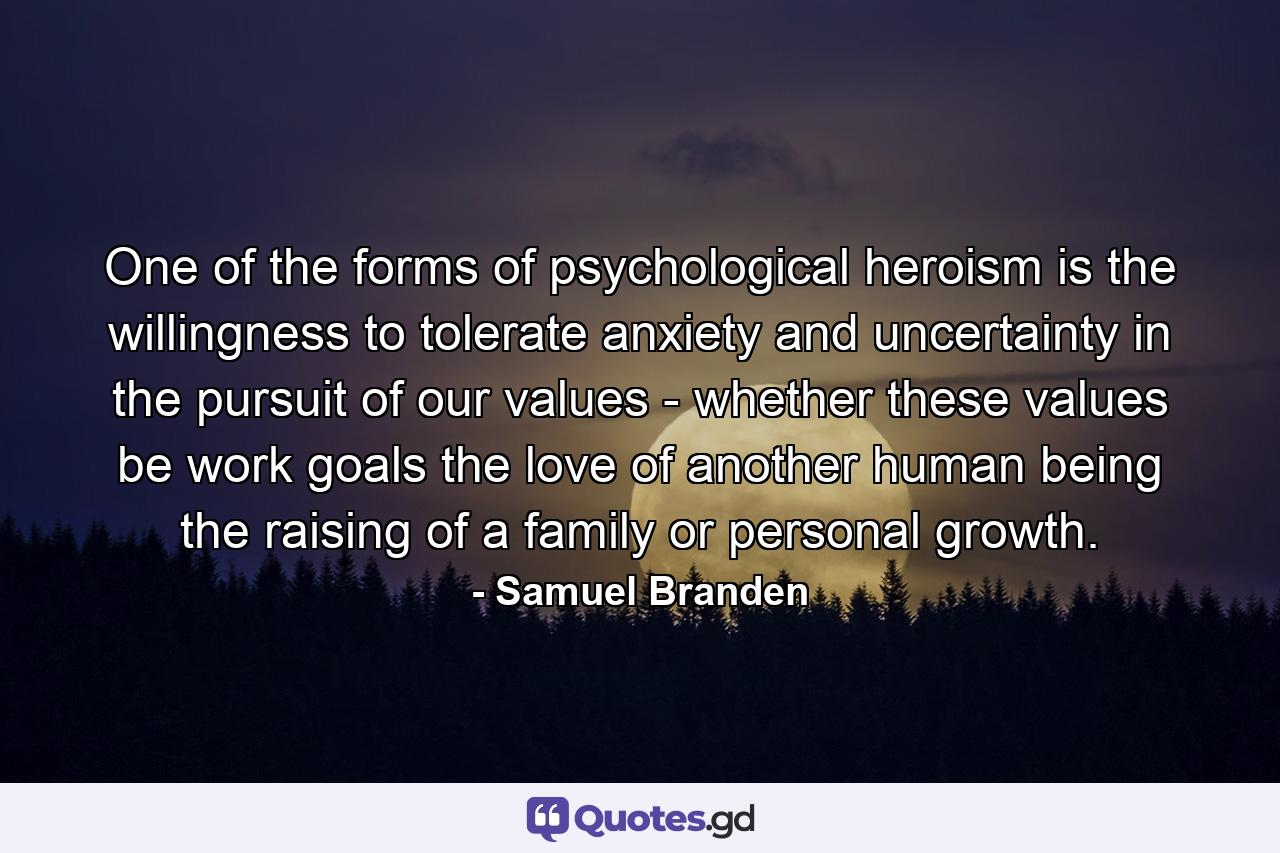 One of the forms of psychological heroism is the willingness to tolerate anxiety and uncertainty in the pursuit of our values - whether these values be work goals  the love of another human being  the raising of a family or personal growth. - Quote by Samuel Branden