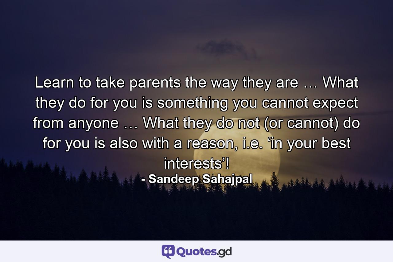 Learn to take parents the way they are … What they do for you is something you cannot expect from anyone … What they do not (or cannot) do for you is also with a reason, i.e. ‘in your best interests’! - Quote by Sandeep Sahajpal