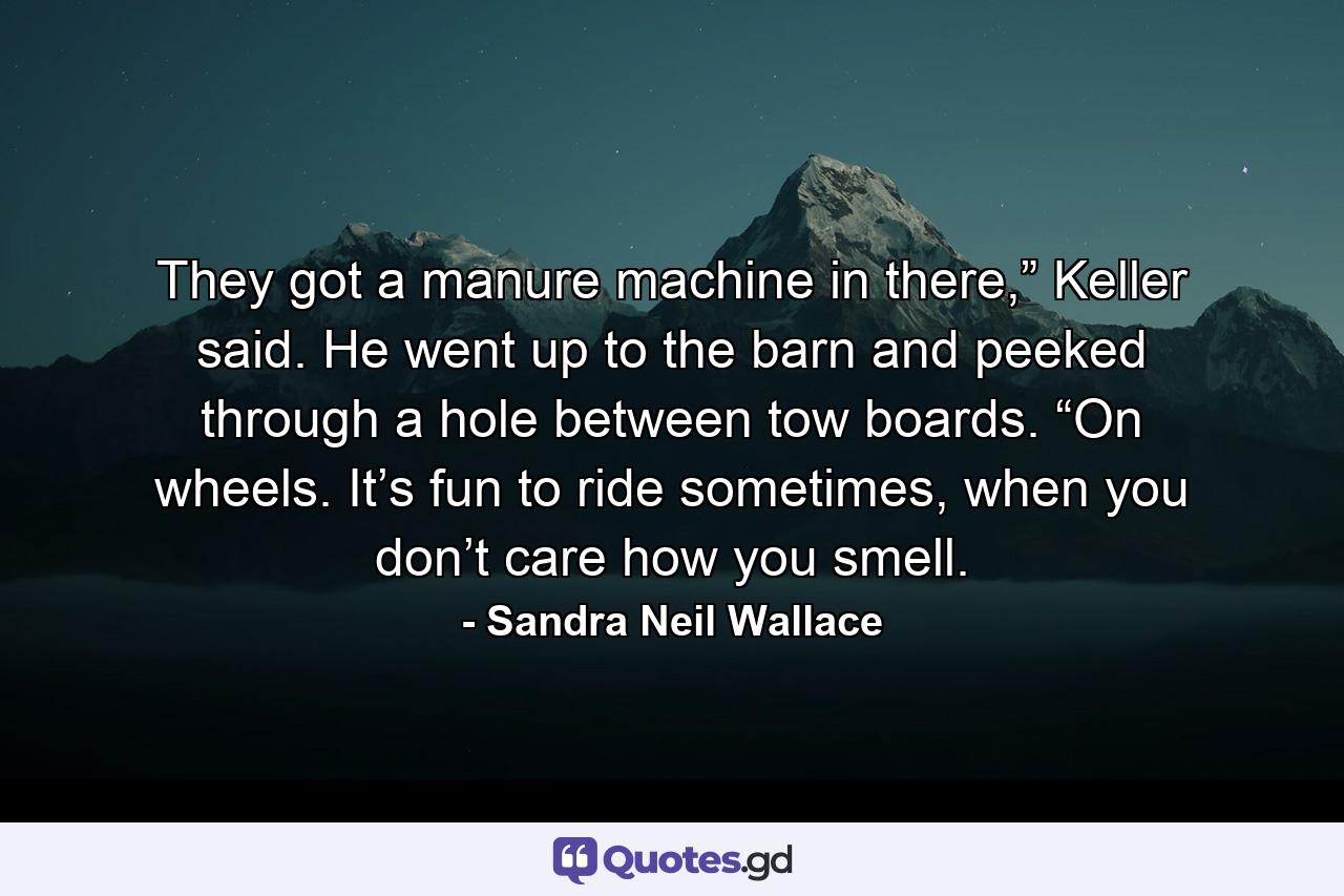 They got a manure machine in there,” Keller said. He went up to the barn and peeked through a hole between tow boards. “On wheels. It’s fun to ride sometimes, when you don’t care how you smell. - Quote by Sandra Neil Wallace