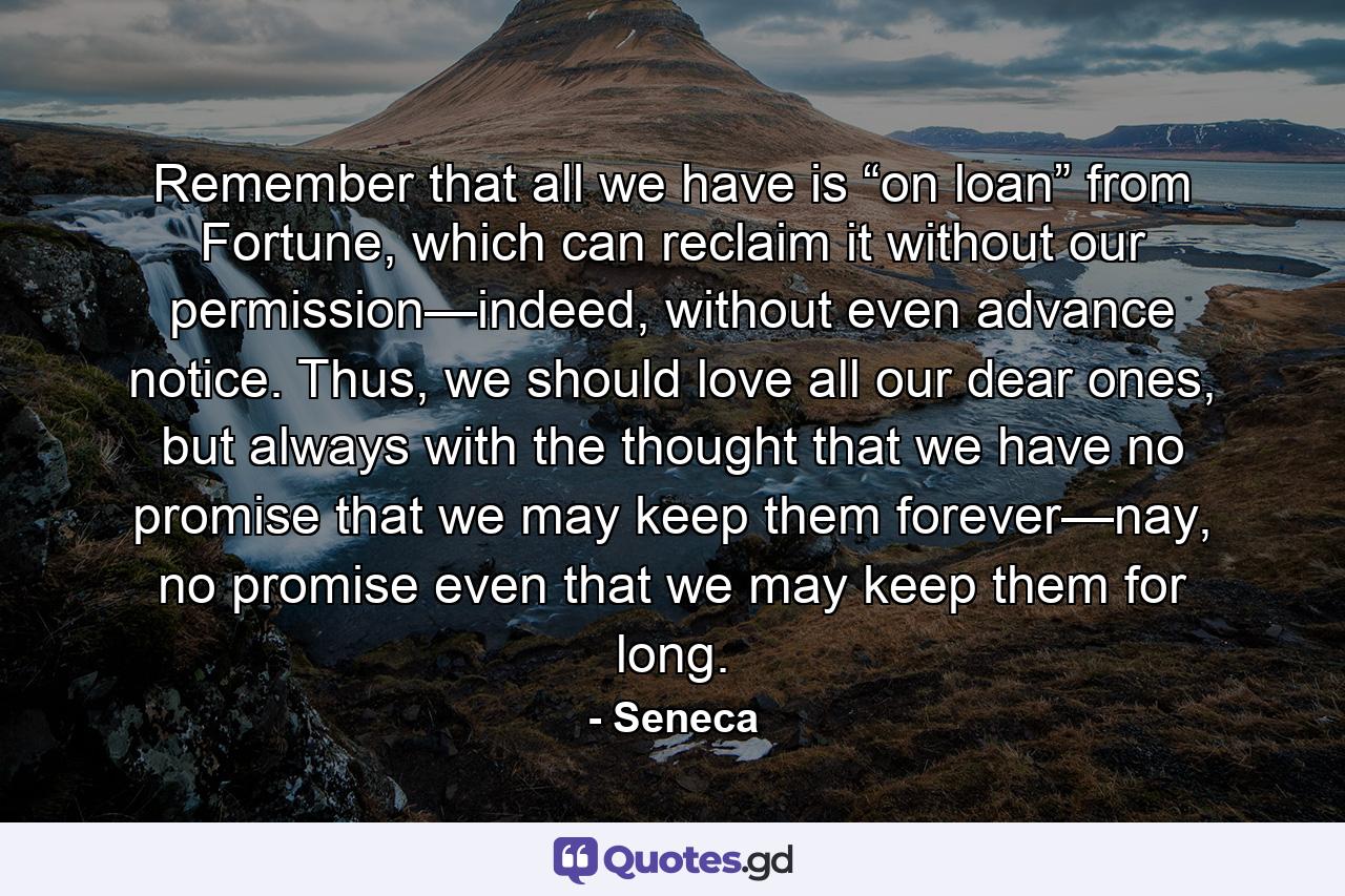 Remember that all we have is “on loan” from Fortune, which can reclaim it without our permission—indeed, without even advance notice. Thus, we should love all our dear ones, but always with the thought that we have no promise that we may keep them forever—nay, no promise even that we may keep them for long. - Quote by Seneca