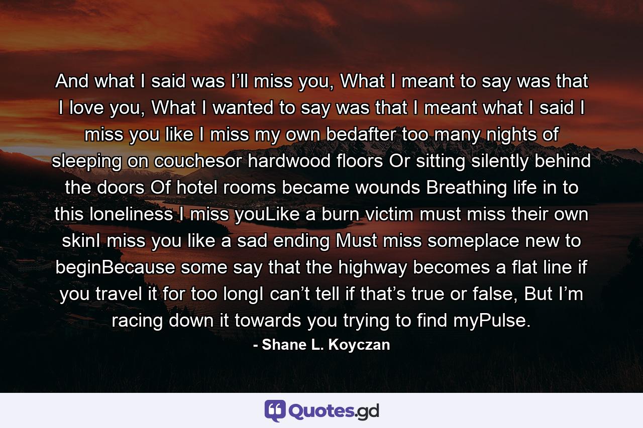 And what I said was I’ll miss you, What I meant to say was that I love you, What I wanted to say was that I meant what I said I miss you like I miss my own bedafter too many nights of sleeping on couchesor hardwood floors Or sitting silently behind the doors Of hotel rooms became wounds Breathing life in to this loneliness I miss youLike a burn victim must miss their own skinI miss you like a sad ending Must miss someplace new to beginBecause some say that the highway becomes a flat line if you travel it for too longI can’t tell if that’s true or false, But I’m racing down it towards you trying to find myPulse. - Quote by Shane L. Koyczan